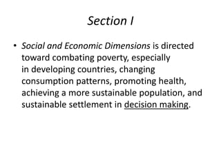 Section I
• Social and Economic Dimensions is directed
toward combating poverty, especially
in developing countries, changing
consumption patterns, promoting health,
achieving a more sustainable population, and
sustainable settlement in decision making.
 