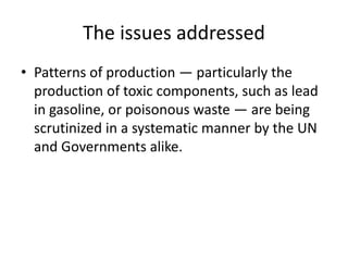 The issues addressed
• Patterns of production — particularly the
production of toxic components, such as lead
in gasoline, or poisonous waste — are being
scrutinized in a systematic manner by the UN
and Governments alike.
 