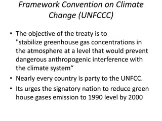 Framework Convention on Climate
Change (UNFCCC)
• The objective of the treaty is to
"stabilize greenhouse gas concentrations in
the atmosphere at a level that would prevent
dangerous anthropogenic interference with
the climate system“
• Nearly every country is party to the UNFCC.
• Its urges the signatory nation to reduce green
house gases emission to 1990 level by 2000
 