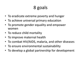 8 goals
• To eradicate extreme poverty and hunger
• To achieve universal primary education
• To promote gender equality and empower
women
• To reduce child mortality
• To improve maternal health
• To combat HIV/AIDS, malaria, and other diseases
• To ensure environmental sustainability
• To develop a global partnership for development
 
