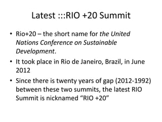 Latest :::RIO +20 Summit
• Rio+20 – the short name for the United
Nations Conference on Sustainable
Development.
• It took place in Rio de Janeiro, Brazil, in June
2012
• Since there is twenty years of gap (2012-1992)
between these two summits, the latest RIO
Summit is nicknamed “RIO +20”
 