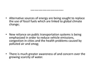 …………………….
• Alternative sources of energy are being sought to replace
the use of fossil fuels which are linked to global climate
change;
• New reliance on public transportation systems is being
emphasized in order to reduce vehicle emissions,
congestion in cities and the health problems caused by
polluted air and smog;
• There is much greater awareness of and concern over the
growing scarcity of water.
 