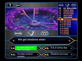 We get shadows when
An object gets in the
way of (sun)light
It is a sunny day
To make shadow
puppets
Shadows are scary