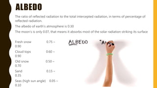 ALBEDO
The ratio of reflected radiation to the total intercepted radiation, in terms of percentage of
reflected radiation.
The albedo of earth’s atmosphere is 0.30
The moon’s is only 0.07, that means it absorbs most of the solar radiation striking its surface
Fresh snow 0.75 –
0.90
Cloud tops 0.60 –
0.90
Old snow 0.50 –
0.70
Sand 0.15 –
0.35
Seas (high sun angle) 0.05 –
0.10
 