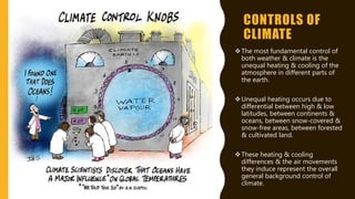 CONTROLS OF
CLIMATE
The most fundamental control of
both weather & climate is the
unequal heating & cooling of the
atmosphere in different parts of
the earth.
Unequal heating occurs due to
differential between high & low
latitudes, between continents &
oceans, between snow-covered &
snow-free areas, between forested
& cultivated land.
These heating & cooling
differences & the air movements
they induce represent the overall
general background control of
climate.
 