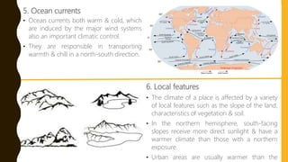 5. Ocean currents
• Ocean currents both warm & cold, which
are induced by the major wind systems
also an important climatic control.
• They are responsible in transporting
warmth & chill in a north-south direction.
6. Local features
• The climate of a place is affected by a variety
of local features such as the slope of the land,
characteristics of vegetation & soil.
• In the northern hemisphere, south-facing
slopes receive more direct sunlight & have a
warmer climate than those with a northern
exposure.
• Urban areas are usually warmer than the
 