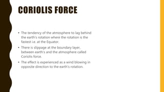 CORIOLIS FORCE
• The tendency of the atmosphere to lag behind
the earth’s rotation where the rotation is the
fastest i.e. at the Equator.
• There is slippage at the boundary layer,
between earth’s and the atmosphere called
Coriolis force.
• The effect is experienced as a wind blowing in
opposite direction to the earth’s rotation.
 