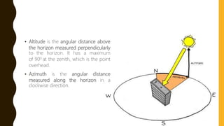 • Altitude is the angular distance above
the horizon measured perpendicularly
to the horizon. It has a maximum
of 900 at the zenith, which is the point
overhead.
• Azimuth is the angular distance
measured along the horizon in a
clockwise direction.
 