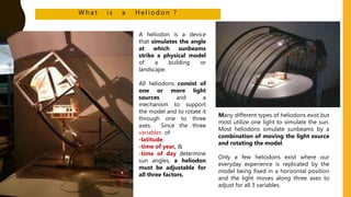 W h a t i s a H e l i o d o n ?
A heliodon is a device
that simulates the angle
at which sunbeams
strike a physical model
of a building or
landscape.
All heliodons consist of
one or more light
sources and a
mechanism to support
the model and to rotate it
through one to three
axes. Since the three
variables of
-latitude,
-time of year, &
-time of day determine
sun angles, a heliodon
must be adjustable for
all three factors.
Many different types of heliodons exist but
most utilize one light to simulate the sun.
Most heliodons simulate sunbeams by a
combination of moving the light source
and rotating the model.
Only a few heliodons exist where our
everyday experience is replicated by the
model being fixed in a horizontal position
and the light moves along three axes to
adjust for all 3 variables.
 