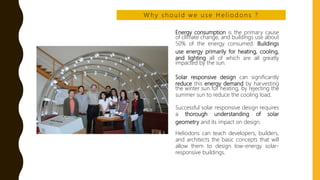 Energy consumption is the primary cause
of climate change, and buildings use about
50% of the energy consumed. Buildings
use energy primarily for heating, cooling,
and lighting all of which are all greatly
impacted by the sun.
Solar responsive design can significantly
reduce this energy demand by harvesting
the winter sun for heating, by rejecting the
summer sun to reduce the cooling load.
Successful solar responsive design requires
a thorough understanding of solar
geometry and its impact on design.
Heliodons can teach developers, builders,
and architects the basic concepts that will
allow them to design low-energy solar-
responsive buildings.
W h y s h o u l d w e u s e H e l i o d o n s ?
 