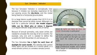 The Sun Simulator heliodon is conceptually clear
because it imitates our everyday experience of the
sun passing across the sky-dome, and the model
being fixed on a horizontal ground plane.
It is a large device usually greater than 10 ft (3 m) in
diameter that cannot be easily moved. Although it is
built for a particular latitude, the model support
table can be tilted plus or minus 5 degrees
a 10 degree latitude range without loss of clarity.
Because of annual symmetry, only seven arches are
needed to simulate the 21st day of all 12 months. For
example, only one arch is needed to define the
sunpaths for both November 21 and January 21.
The Sun Simulator has a light for each hour of
daylight for each month. The switches that control
these lights can be located on a control panel, in a
wired remote control, or a wireless remote control.
Since its lights are fairly far from the
model, its accuracy is quite good.
The further the lights are from the model
the more parallel are the light rays when
they reach the model on the support
table.
The large size also allows the use of fairly
large architectural models, and it allows
many people to simultaneously observe
the simulation.
Sun Simulator heliodon
 