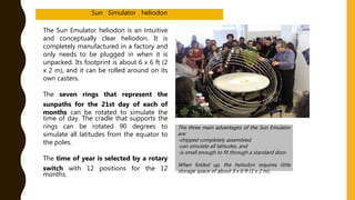 The Sun Emulator heliodon is an intuitive
and conceptually clear heliodon. It is
completely manufactured in a factory and
only needs to be plugged in when it is
unpacked. Its footprint is about 6 x 6 ft (2
x 2 m), and it can be rolled around on its
own casters.
The seven rings that represent the
sunpaths for the 21st day of each of
months can be rotated to simulate the
time of day. The cradle that supports the
rings can be rotated 90 degrees to
simulate all latitudes from the equator to
the poles.
The time of year is selected by a rotary
switch with 12 positions for the 12
months.
The three main advantages of the Sun Emulator
are:
-shipped completely assembled,
-can simulate all latitudes, and
-is small enough to fit through a standard door.
When folded up, the heliodon requires little
storage space of about 3 x 6 ft (1 x 2 m)..
Sun Simulator heliodon
 