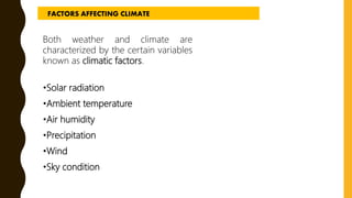 Both weather and climate are
characterized by the certain variables
known as climatic factors.
•Solar radiation
•Ambient temperature
•Air humidity
•Precipitation
•Wind
•Sky condition
FACTORS AFFECTING CLIMATE
 