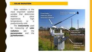 Solar radiation is the
most important weather
variable that determines
whether a place
experiences high
temperatures or is
predominantly cold.
The instruments used
for measuring of solar
radiation are the
pyranometer and the
pyrheliometer.
1. SOLAR RADIATION
 