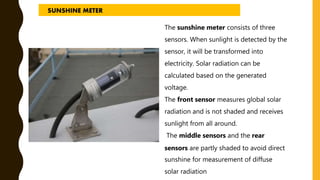 The sunshine meter consists of three
sensors. When sunlight is detected by the
sensor, it will be transformed into
electricity. Solar radiation can be
calculated based on the generated
voltage.
The front sensor measures global solar
radiation and is not shaded and receives
sunlight from all around.
The middle sensors and the rear
sensors are partly shaded to avoid direct
sunshine for measurement of diffuse
solar radiation
SUNSHINE METER
 