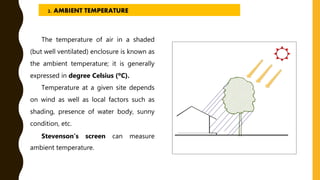 The temperature of air in a shaded
(but well ventilated) enclosure is known as
the ambient temperature; it is generally
expressed in degree Celsius (ºC).
Temperature at a given site depends
on wind as well as local factors such as
shading, presence of water body, sunny
condition, etc.
Stevenson’s screen can measure
ambient temperature.
2. AMBIENT TEMPERATURE
 