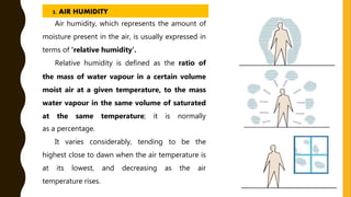 Air humidity, which represents the amount of
moisture present in the air, is usually expressed in
terms of ‘relative humidity’.
Relative humidity is defined as the ratio of
the mass of water vapour in a certain volume
moist air at a given temperature, to the mass
water vapour in the same volume of saturated
at the same temperature; it is normally
as a percentage.
It varies considerably, tending to be the
highest close to dawn when the air temperature is
at its lowest, and decreasing as the air
temperature rises.
3. AIR HUMIDITY
 