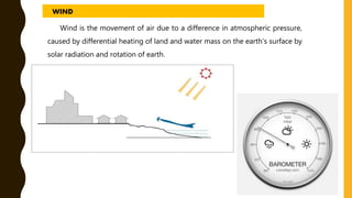 Wind is the movement of air due to a difference in atmospheric pressure,
caused by differential heating of land and water mass on the earth’s surface by
solar radiation and rotation of earth.
WIND
 