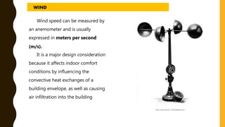 Wind speed can be measured by
an anemometer and is usually
expressed in meters per second
(m/s).
It is a major design consideration
because it affects indoor comfort
conditions by influencing the
convective heat exchanges of a
building envelope, as well as causing
air infiltration into the building
WIND
 