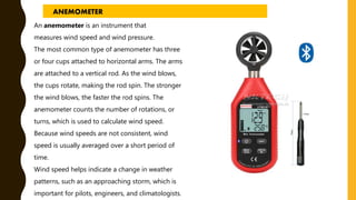 An anemometer is an instrument that
measures wind speed and wind pressure.
The most common type of anemometer has three
or four cups attached to horizontal arms. The arms
are attached to a vertical rod. As the wind blows,
the cups rotate, making the rod spin. The stronger
the wind blows, the faster the rod spins. The
anemometer counts the number of rotations, or
turns, which is used to calculate wind speed.
Because wind speeds are not consistent, wind
speed is usually averaged over a short period of
time.
Wind speed helps indicate a change in weather
patterns, such as an approaching storm, which is
important for pilots, engineers, and climatologists.
ANEMOMETER
 