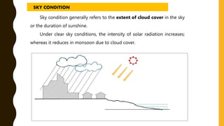 Sky condition generally refers to the extent of cloud cover in the sky
or the duration of sunshine.
Under clear sky conditions, the intensity of solar radiation increases;
whereas it reduces in monsoon due to cloud cover.
SKY CONDITION
 