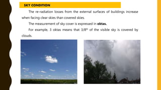 The re-radiation losses from the external surfaces of buildings increase
when facing clear skies than covered skies.
The measurement of sky cover is expressed in oktas.
For example, 3 oktas means that 3/8th of the visible sky is covered by
clouds.
SKY CONDITION
 