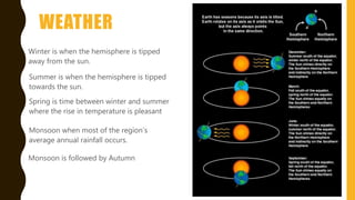 WEATHER
Monsoon when most of the region’s
average annual rainfall occurs.
Winter is when the hemisphere is tipped
away from the sun.
Summer is when the hemisphere is tipped
towards the sun.
Monsoon is followed by Autumn
Spring is time between winter and summer
where the rise in temperature is pleasant
 