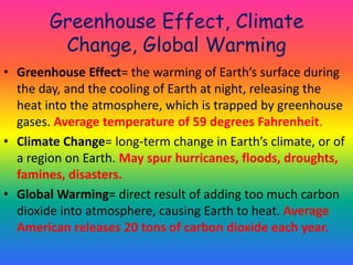Greenhouse Effect, Climate Change, Global WarmingGreenhouse Effect= the warming of Earth’s surface during the day, and the cooling of Earth at night, releasing the heat into the atmosphere, which is trapped by greenhouse gases. Average temperature of 59 degrees Fahrenheit.Climate Change= long-term change in Earth’s climate, or of a region on Earth. May spur hurricanes, floods, droughts, famines, disasters.Global Warming= direct result of adding too much carbon dioxide into atmosphere, causing Earth to heat. Average American releases 20 tons of carbon dioxide each year.