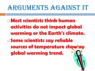 Arguments Against ItMost scientists think human activities do not impact global warming or the Earth’s climate.Some scientists say reliable sources of temperature show no global warming trend.