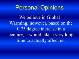Personal OpinionsWe believe in Global Warming, however, based on the 0.75 degree increase in a century, it would take a very long time to actually affect us.