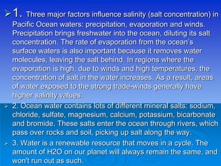1. Three major factors influence salinity (salt concentration) in
Pacific Ocean waters: precipitation, evaporation and winds.
Precipitation brings freshwater into the ocean, diluting its salt
concentration. The rate of evaporation from the ocean’s
surface waters is also important because it removes water
molecules, leaving the salt behind. In regions where the
evaporation is high, due to winds and high temperatures, the
concentration of salt in the water increases. As a result, areas
of water exposed to the strong trade-winds generally have
higher salinity values.
 2. Ocean water contains lots of different mineral salts: sodium,
chloride, sulfate, magnesium, calcium, potassium, bicarbonate
and bromide. These salts enter the ocean through rivers, which
pass over rocks and soil, picking up salt along the way.
 3. Water is a renewable resource that moves in a cycle. The
amount of H2O on our planet will always remain the same, and
won't run out as such.
 