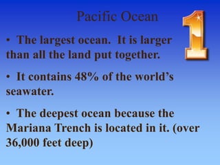 Pacific Ocean
• The largest ocean. It is larger
than all the land put together.
• It contains 48% of the world’s
seawater.
• The deepest ocean because the
Mariana Trench is located in it. (over
36,000 feet deep)
 