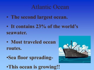Atlantic Ocean
• The second largest ocean.
• It contains 23% of the world’s
seawater.
• Most traveled ocean
routes.
•Sea floor spreading-
•This ocean is growing!!
 