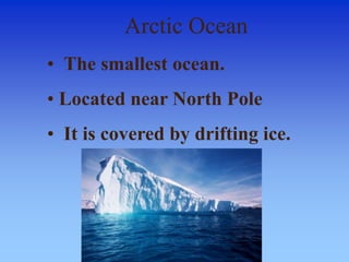 Arctic Ocean
• The smallest ocean.
• Located near North Pole
• It is covered by drifting ice.
 