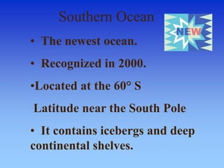 Southern Ocean
• The newest ocean.
• Recognized in 2000.
•Located at the 60° S
Latitude near the South Pole
• It contains icebergs and deep
continental shelves.
 
