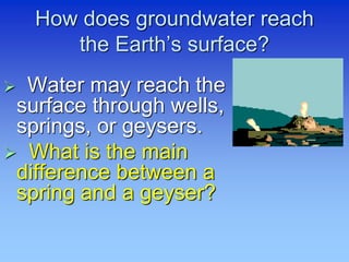 How does groundwater reach
the Earth’s surface?
 Water may reach the
surface through wells,
springs, or geysers.
 What is the main
difference between a
spring and a geyser?
 