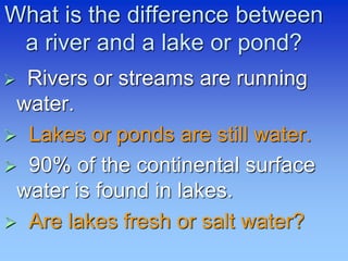 What is the difference between
a river and a lake or pond?
 Rivers or streams are running
water.
 Lakes or ponds are still water.
 90% of the continental surface
water is found in lakes.
 Are lakes fresh or salt water?
 