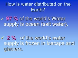 How is water distributed on the
Earth?
 97 % of the world’s Water
supply is ocean (salt water).
 2 % of the world’s water
supply is frozen in icecaps and
glaciers.
 