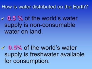 How is water distributed on the Earth?
 0.5 % of the world’s water
supply is non-consumable
water on land.
 0.5% of the world’s water
supply is freshwater available
for consumption.
 