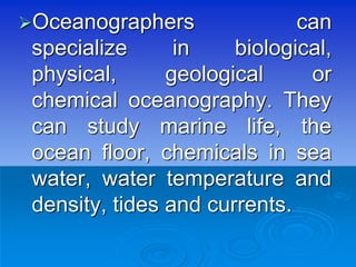 Oceanographers can
specialize in biological,
physical, geological or
chemical oceanography. They
can study marine life, the
ocean floor, chemicals in sea
water, water temperature and
density, tides and currents.
 