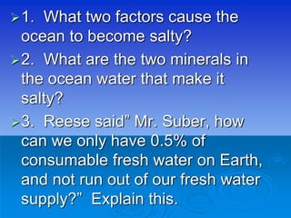 1. What two factors cause the
ocean to become salty?
2. What are the two minerals in
the ocean water that make it
salty?
3. Reese said” Mr. Suber, how
can we only have 0.5% of
consumable fresh water on Earth,
and not run out of our fresh water
supply?” Explain this.
 