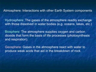 Atmosphere: Interactions with other Earth System components
Hydrosphere: The gases of the atmosphere readily exchange
with those dissolved in water bodies (e.g. oceans, lakes, etc.)
Biosphere: The atmosphere supplies oxygen and carbon
dioxide that form the basis of life processes (photosynthesis
and respiration).
Geosphere: Gases in the atmosphere react with water to
produce weak acids that aid in the breakdown of rock.
 
