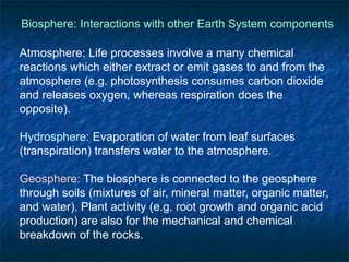 Biosphere: Interactions with other Earth System components
Atmosphere: Life processes involve a many chemical
reactions which either extract or emit gases to and from the
atmosphere (e.g. photosynthesis consumes carbon dioxide
and releases oxygen, whereas respiration does the
opposite).
Hydrosphere: Evaporation of water from leaf surfaces
(transpiration) transfers water to the atmosphere.
Geosphere: The biosphere is connected to the geosphere
through soils (mixtures of air, mineral matter, organic matter,
and water). Plant activity (e.g. root growth and organic acid
production) are also for the mechanical and chemical
breakdown of the rocks.
 