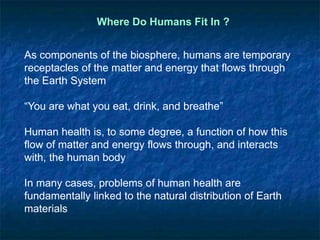 Where Do Humans Fit In ?
As components of the biosphere, humans are temporary
receptacles of the matter and energy that flows through
the Earth System
“You are what you eat, drink, and breathe”
Human health is, to some degree, a function of how this
flow of matter and energy flows through, and interacts
with, the human body
In many cases, problems of human health are
fundamentally linked to the natural distribution of Earth
materials
 