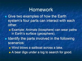 Homework
 Give two examples of how the Earth
system’s four parts can interact with each
other.
 Example: Animals (biosphere) can wear paths
in Earth’s surface (geosphere).
 Identify the parts involved in the following
scenarios:
 Wind blows a sailboat across a lake.
 A bear digs under a log to search for good.
 