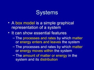Systems 
• A box model is a simple graphical 
representation of a system 
• It can show essential features 
– The processes and rates by which matter 
or energy enters and leaves the system 
– The processes and rates by which matter 
or energy moves within the system 
– The amount of matter or energy in the 
system and its distribution 
 