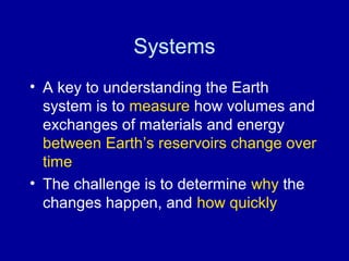 Systems 
• A key to understanding the Earth 
system is to measure how volumes and 
exchanges of materials and energy 
between Earth’s reservoirs change over 
time 
• The challenge is to determine why the 
changes happen, and how quickly 
 