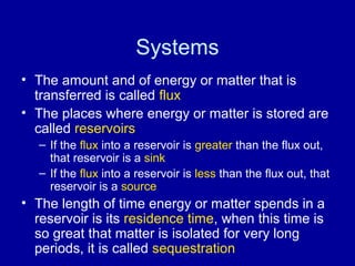 Systems 
• The amount and of energy or matter that is 
transferred is called flux 
• The places where energy or matter is stored are 
called reservoirs 
– If the flux into a reservoir is greater than the flux out, 
that reservoir is a sink 
– If the flux into a reservoir is less than the flux out, that 
reservoir is a source 
• The length of time energy or matter spends in a 
reservoir is its residence time, when this time is 
so great that matter is isolated for very long 
periods, it is called sequestration 
 