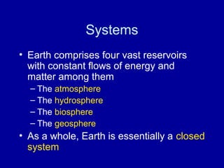 Systems 
• Earth comprises four vast reservoirs 
with constant flows of energy and 
matter among them 
– The atmosphere 
– The hydrosphere 
– The biosphere 
– The geosphere 
• As a whole, Earth is essentially a closed 
system 
 