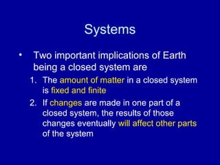 Systems 
• Two important implications of Earth 
being a closed system are 
1. The amount of matter in a closed system 
is fixed and finite 
2. If changes are made in one part of a 
closed system, the results of those 
changes eventually will affect other parts 
of the system 
 